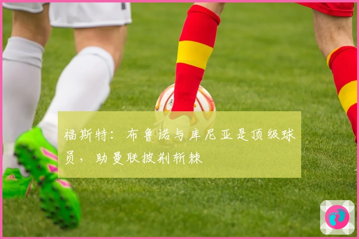 福斯特：布鲁诺与库尼亚是顶级球员，助曼联披荆斩棘