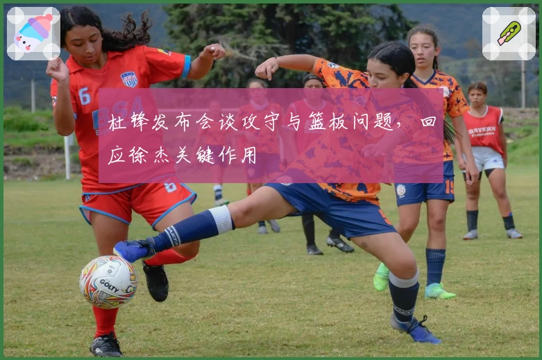 杜锋发布会谈攻守与篮板问题，回应徐杰关键作用