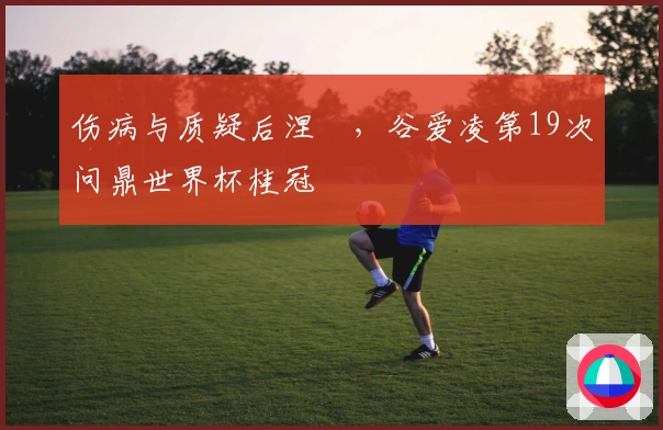 伤病与质疑后涅槃，谷爱凌第19次问鼎世界杯桂冠