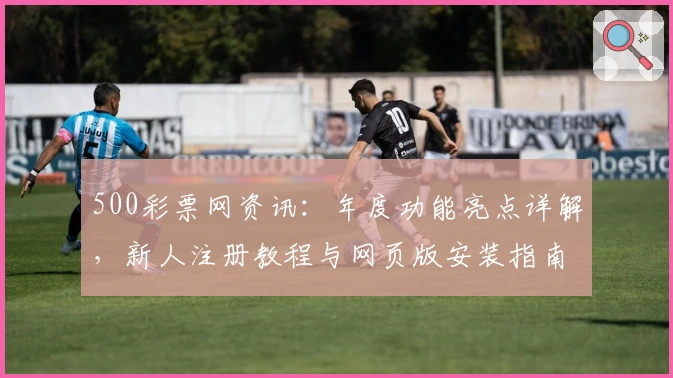 500彩票网资讯：年度功能亮点详解，新人注册教程与网页版安装指南详尽曝光