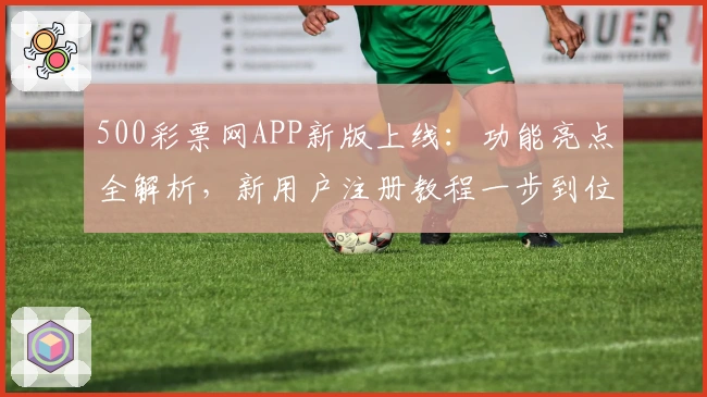 500彩票网APP新版上线：功能亮点全解析，新用户注册教程一步到位