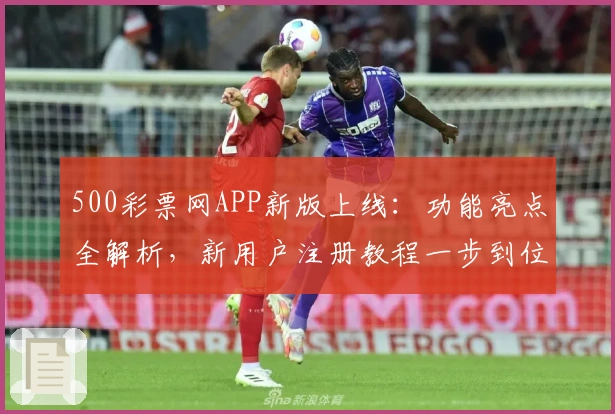 500彩票网APP新版上线：功能亮点全解析，新用户注册教程一步到位