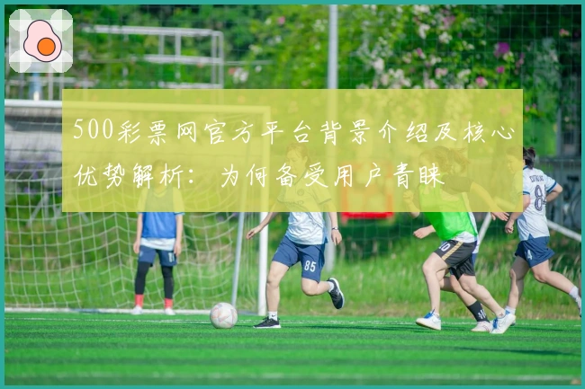 500彩票网官方平台背景介绍及核心优势解析：为何备受用户青睐
