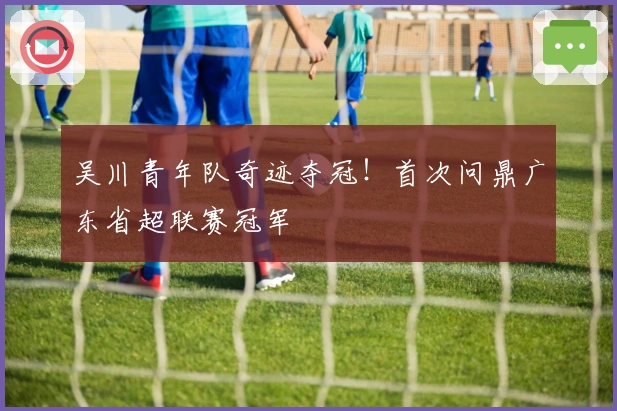 吴川青年队奇迹夺冠！首次问鼎广东省超联赛冠军