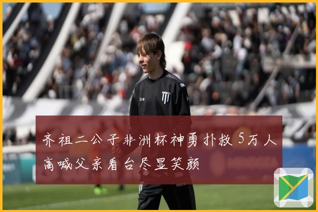 齐祖二公子非洲杯神勇扑救 5万人高喊父亲看台尽显笑颜