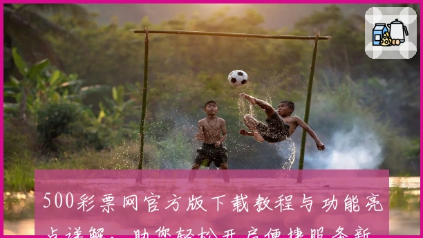 500彩票网官方版下载教程与功能亮点详解，助您轻松开启便捷服务新体验