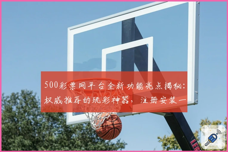 500彩票网平台全新功能亮点揭秘：权威推荐的玩彩神器，注册安装一站式指南