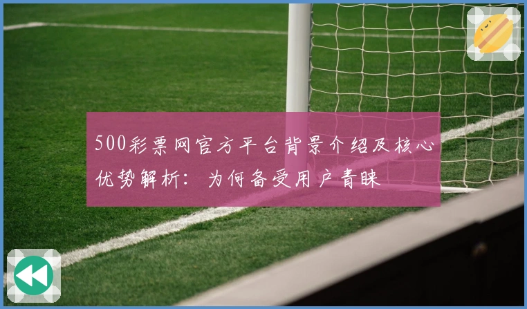 500彩票网官方平台背景介绍及核心优势解析：为何备受用户青睐