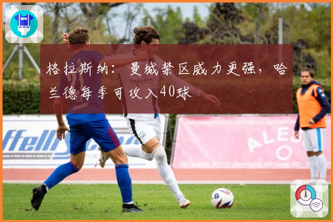 格拉斯纳：曼城禁区威力更强，哈兰德每季可攻入40球