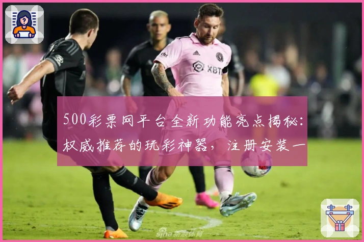 500彩票网平台全新功能亮点揭秘：权威推荐的玩彩神器，注册安装一站式指南