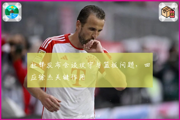 杜锋发布会谈攻守与篮板问题，回应徐杰关键作用